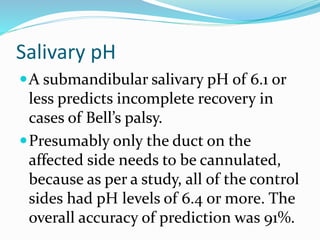 Salivary pH
A submandibular salivary pH of 6.1 or
less predicts incomplete recovery in
cases of Bell’s palsy.
Presumably only the duct on the
affected side needs to be cannulated,
because as per a study, all of the control
sides had pH levels of 6.4 or more. The
overall accuracy of prediction was 91%.
 