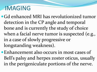 IMAGING
Gd enhanced MRI has revolutionized tumor
detection in the CP angle and temporal
bone and is currently the study of choice
when a facial nerve tumor is suspected (e.g.,
in a case of slowly progressive or
longstanding weakness).
Enhancement also occurs in most cases of
Bell’s palsy and herpes zoster oticus, usually
in the perigeniculate portions of the nerve.
 