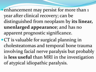 enhancement may persist for more than 1
year after clinical recovery; can be
distinguished from neoplasm by its linear,
unenlarged appearance; and has no
apparent prognostic significance.
CT is valuable for surgical planning in
cholesteatomas and temporal bone trauma
involving facial nerve paralysis but probably
is less useful than MRI in the investigation
of atypical idiopathic paralysis.
 