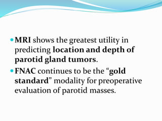 MRI shows the greatest utility in
predicting location and depth of
parotid gland tumors.
FNAC continues to be the “gold
standard” modality for preoperative
evaluation of parotid masses.
 