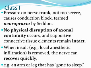 Class I
Pressure on nerve trunk, not too severe,
causes conduction block, termed
neurapraxia by Seddon.
No physical disruption of axonal
continuity occurs, and supportive
connective tissue elements remain intact.
When insult (e.g., local anesthetic
infiltration) is removed, the nerve can
recover quickly.
e.g. an arm or leg that has “gone to sleep.”
 