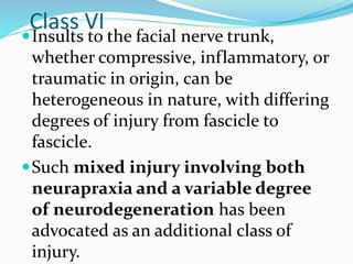 Class VI
Insults to the facial nerve trunk,
whether compressive, inflammatory, or
traumatic in origin, can be
heterogeneous in nature, with differing
degrees of injury from fascicle to
fascicle.
Such mixed injury involving both
neurapraxia and a variable degree
of neurodegeneration has been
advocated as an additional class of
injury.
 