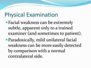 Physical Examination
Facial weakness can be extremely
subtle, apparent only to a trained
examiner (and sometimes to patient).
Paradoxically, mild unilateral facial
weakness can be more easily detected
by comparison with a normal
contralateral side.
 