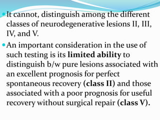 It cannot, distinguish among the different
classes of neurodegenerative lesions II, III,
IV, and V.
An important consideration in the use of
such testing is its limited ability to
distinguish b/w pure lesions associated with
an excellent prognosis for perfect
spontaneous recovery (class II) and those
associated with a poor prognosis for useful
recovery without surgical repair (class V).
 