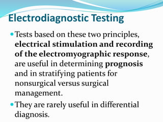 Electrodiagnostic Testing
Tests based on these two principles,
electrical stimulation and recording
of the electromyographic response,
are useful in determining prognosis
and in stratifying patients for
nonsurgical versus surgical
management.
They are rarely useful in differential
diagnosis.
 