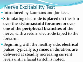 Nerve Excitability Test
Introduced by Laumans and Jonkees.
Stimulating electrode is placed on the skin
over the stylomastoid foramen or over
one of the peripheral branches of the
nerve, with a return electrode taped to the
forearm.
Beginning with the healthy side, electrical
pulses, typically 0.3 msec in duration, are
delivered at steadily increasing current
levels until a facial twitch is noted.
 