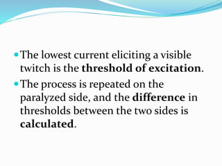 The lowest current eliciting a visible
twitch is the threshold of excitation.
The process is repeated on the
paralyzed side, and the difference in
thresholds between the two sides is
calculated.
 