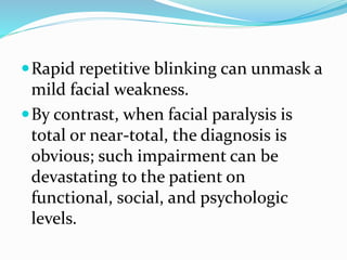 Rapid repetitive blinking can unmask a
mild facial weakness.
By contrast, when facial paralysis is
total or near-total, the diagnosis is
obvious; such impairment can be
devastating to the patient on
functional, social, and psychologic
levels.
 