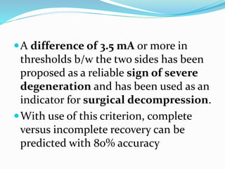 A difference of 3.5 mA or more in
thresholds b/w the two sides has been
proposed as a reliable sign of severe
degeneration and has been used as an
indicator for surgical decompression.
With use of this criterion, complete
versus incomplete recovery can be
predicted with 80% accuracy
 