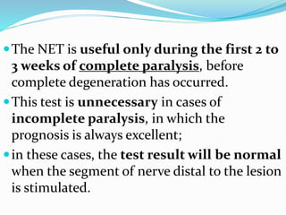 The NET is useful only during the first 2 to
3 weeks of complete paralysis, before
complete degeneration has occurred.
This test is unnecessary in cases of
incomplete paralysis, in which the
prognosis is always excellent;
in these cases, the test result will be normal
when the segment of nerve distal to the lesion
is stimulated.
 