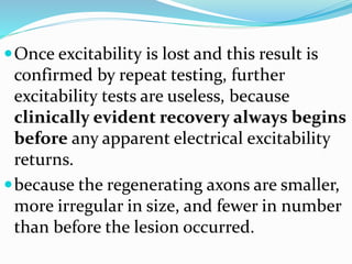 Once excitability is lost and this result is
confirmed by repeat testing, further
excitability tests are useless, because
clinically evident recovery always begins
before any apparent electrical excitability
returns.
because the regenerating axons are smaller,
more irregular in size, and fewer in number
than before the lesion occurred.
 