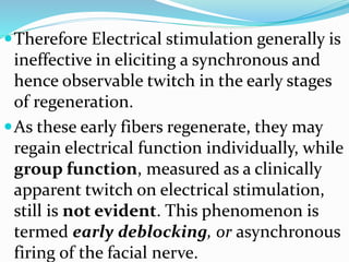 Therefore Electrical stimulation generally is
ineffective in eliciting a synchronous and
hence observable twitch in the early stages
of regeneration.
As these early fibers regenerate, they may
regain electrical function individually, while
group function, measured as a clinically
apparent twitch on electrical stimulation,
still is not evident. This phenomenon is
termed early deblocking, or asynchronous
firing of the facial nerve.
 