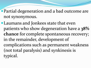 Partial degeneration and a bad outcome are
not synonymous.
Laumans and Jonkees state that even
patients who show degeneration have a 38%
chance for complete spontaneous recovery;
in the remainder, development of
complications such as permanent weakness
(not total paralysis) and synkinesis is
typical.
 