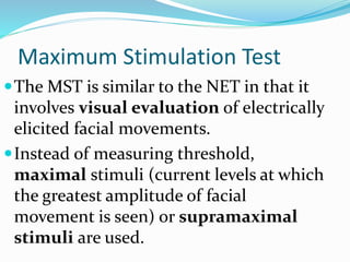Maximum Stimulation Test
The MST is similar to the NET in that it
involves visual evaluation of electrically
elicited facial movements.
Instead of measuring threshold,
maximal stimuli (current levels at which
the greatest amplitude of facial
movement is seen) or supramaximal
stimuli are used.
 