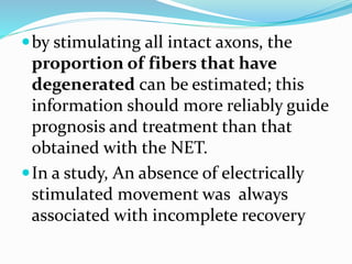 by stimulating all intact axons, the
proportion of fibers that have
degenerated can be estimated; this
information should more reliably guide
prognosis and treatment than that
obtained with the NET.
In a study, An absence of electrically
stimulated movement was always
associated with incomplete recovery
 