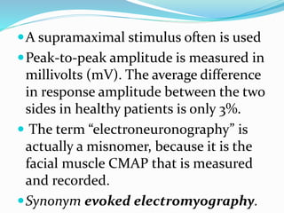 A supramaximal stimulus often is used
Peak-to-peak amplitude is measured in
millivolts (mV). The average difference
in response amplitude between the two
sides in healthy patients is only 3%.
 The term “electroneuronography” is
actually a misnomer, because it is the
facial muscle CMAP that is measured
and recorded.
Synonym evoked electromyography.
 