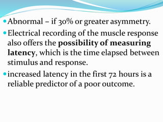 Abnormal – if 30% or greater asymmetry.
Electrical recording of the muscle response
also offers the possibility of measuring
latency, which is the time elapsed between
stimulus and response.
increased latency in the first 72 hours is a
reliable predictor of a poor outcome.
 