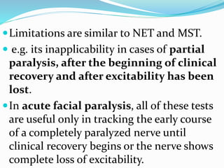 Limitations are similar to NET and MST.
 e.g. its inapplicability in cases of partial
paralysis, after the beginning of clinical
recovery and after excitability has been
lost.
In acute facial paralysis, all of these tests
are useful only in tracking the early course
of a completely paralyzed nerve until
clinical recovery begins or the nerve shows
complete loss of excitability.
 