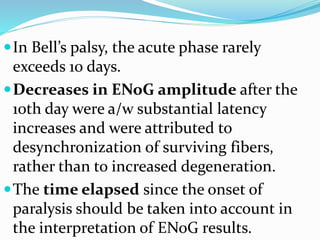 In Bell’s palsy, the acute phase rarely
exceeds 10 days.
Decreases in ENoG amplitude after the
10th day were a/w substantial latency
increases and were attributed to
desynchronization of surviving fibers,
rather than to increased degeneration.
The time elapsed since the onset of
paralysis should be taken into account in
the interpretation of ENoG results.
 
