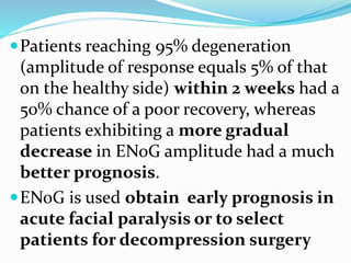 Patients reaching 95% degeneration
(amplitude of response equals 5% of that
on the healthy side) within 2 weeks had a
50% chance of a poor recovery, whereas
patients exhibiting a more gradual
decrease in ENoG amplitude had a much
better prognosis.
ENoG is used obtain early prognosis in
acute facial paralysis or to select
patients for decompression surgery
 