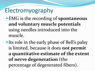 Electromyography
EMG is the recording of spontaneous
and voluntary muscle potentials
using needles introduced into the
muscle.
Its role in the early phase of Bell’s palsy
is limited, because it does not permit
a quantitative estimate of the extent
of nerve degeneration (the
percentage of degenerated fibers).
 