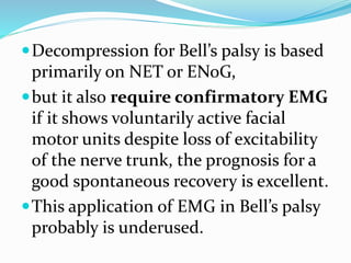 Decompression for Bell’s palsy is based
primarily on NET or ENoG,
but it also require confirmatory EMG
if it shows voluntarily active facial
motor units despite loss of excitability
of the nerve trunk, the prognosis for a
good spontaneous recovery is excellent.
This application of EMG in Bell’s palsy
probably is underused.
 