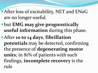 After loss of excitability, NET and ENoG
are no longer useful.
but EMG may give prognostically
useful information during this phase.
After 10 to 14 days, fibrillation
potentials may be detected, confirming
the presence of degenerating motor
units; in 81% of patients with such
findings, incomplete recovery is the
rule
 