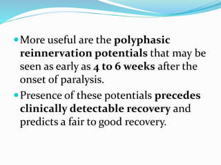 More useful are the polyphasic
reinnervation potentials that may be
seen as early as 4 to 6 weeks after the
onset of paralysis.
Presence of these potentials precedes
clinically detectable recovery and
predicts a fair to good recovery.
 