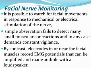 Facial Nerve Monitoring
It is possible to watch for facial movements
in response to mechanical or electrical
stimulation of the nerve,
 simple observation fails to detect many
small muscular contractions and in any case
demands constant vigilance.
By contrast, electrodes in or near the facial
muscles record EMG potentials that can be
amplified and made audible with a
loudspeaker.
 