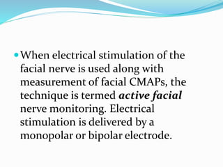 When electrical stimulation of the
facial nerve is used along with
measurement of facial CMAPs, the
technique is termed active facial
nerve monitoring. Electrical
stimulation is delivered by a
monopolar or bipolar electrode.
 
