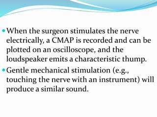 When the surgeon stimulates the nerve
electrically, a CMAP is recorded and can be
plotted on an oscilloscope, and the
loudspeaker emits a characteristic thump.
Gentle mechanical stimulation (e.g.,
touching the nerve with an instrument) will
produce a similar sound.
 