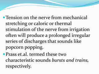 Tension on the nerve from mechanical
stretching or caloric or thermal
stimulation of the nerve from irrigation
often will produce a prolonged irregular
series of discharges that sounds like
popcorn popping.
Prass et.al. termed these two
characteristic sounds bursts and trains,
respectively.
 