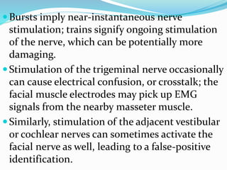 Bursts imply near-instantaneous nerve
stimulation; trains signify ongoing stimulation
of the nerve, which can be potentially more
damaging.
Stimulation of the trigeminal nerve occasionally
can cause electrical confusion, or crosstalk; the
facial muscle electrodes may pick up EMG
signals from the nearby masseter muscle.
Similarly, stimulation of the adjacent vestibular
or cochlear nerves can sometimes activate the
facial nerve as well, leading to a false-positive
identification.
 