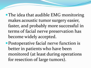 The idea that audible EMG monitoring
makes acoustic tumor surgery easier,
faster, and probably more successful in
terms of facial nerve preservation has
become widely accepted.
Postoperative facial nerve function is
better in patients who have been
monitored (at least during operations
for resection of large tumors).
 