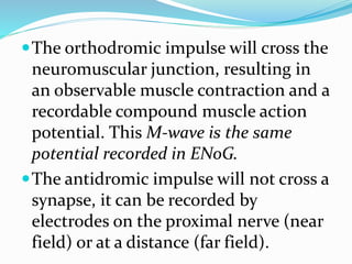 The orthodromic impulse will cross the
neuromuscular junction, resulting in
an observable muscle contraction and a
recordable compound muscle action
potential. This M-wave is the same
potential recorded in ENoG.
The antidromic impulse will not cross a
synapse, it can be recorded by
electrodes on the proximal nerve (near
field) or at a distance (far field).
 