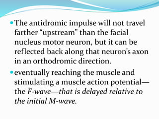 The antidromic impulse will not travel
farther “upstream” than the facial
nucleus motor neuron, but it can be
reflected back along that neuron’s axon
in an orthodromic direction.
eventually reaching the muscle and
stimulating a muscle action potential—
the F-wave—that is delayed relative to
the initial M-wave.
 