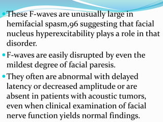 These F-waves are unusually large in
hemifacial spasm,96 suggesting that facial
nucleus hyperexcitability plays a role in that
disorder.
F-waves are easily disrupted by even the
mildest degree of facial paresis.
They often are abnormal with delayed
latency or decreased amplitude or are
absent in patients with acoustic tumors,
even when clinical examination of facial
nerve function yields normal findings.
 