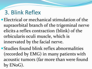 3. Blink Reflex
Electrical or mechanical stimulation of the
supraorbital branch of the trigeminal nerve
elicits a reflex contraction (blink) of the
orbicularis oculi muscle, which is
innervated by the facial nerve.
Studies found blink reflex abnormalities
(recorded by EMG) in many patients with
acoustic tumors (far more than were found
by ENoG).
 