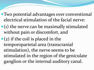 Two potential advantages over conventional
electrical stimulation of the facial nerve:
(1) the nerve can be maximally stimulated
without pain or discomfort, and
(2) if the coil is placed in the
temporoparietal area (transcranial
stimulation), the nerve seems to be
stimulated in the region of the geniculate
ganglion or the internal auditory canal.
 