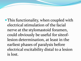 This functionality, when coupled with
electrical stimulation of the facial
nerve at the stylomastoid foramen,
could obviously be useful for siteof-
lesion determination, at least in the
earliest phases of paralysis before
electrical excitability distal to a lesion
is lost.
 