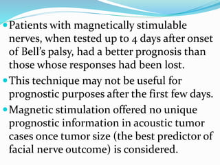 Patients with magnetically stimulable
nerves, when tested up to 4 days after onset
of Bell’s palsy, had a better prognosis than
those whose responses had been lost.
This technique may not be useful for
prognostic purposes after the first few days.
Magnetic stimulation offered no unique
prognostic information in acoustic tumor
cases once tumor size (the best predictor of
facial nerve outcome) is considered.
 