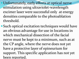 Unfortunately, early efforts at optical nerve
stimulation using ultraviolet-wavelength
excimer laser were successful only at energy
densities comparable to the photoablation
threshold.
Such optical excitation techniques would have
an obvious advantage for use in locations in
which mechanical dissection of the facial
nerve must be kept to a minimum, such as at
the CP angle, where the nerve does not yet
have a protective layer of epineurium for
support. This specific application has not yet
been reported.
 