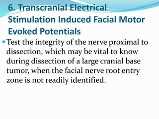 6. Transcranial Electrical
Stimulation Induced Facial Motor
Evoked Potentials
Test the integrity of the nerve proximal to
dissection, which may be vital to know
during dissection of a large cranial base
tumor, when the facial nerve root entry
zone is not readily identified.
 