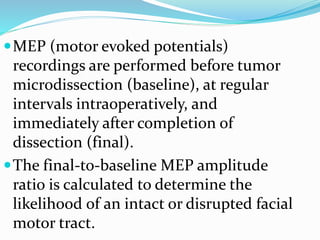MEP (motor evoked potentials)
recordings are performed before tumor
microdissection (baseline), at regular
intervals intraoperatively, and
immediately after completion of
dissection (final).
The final-to-baseline MEP amplitude
ratio is calculated to determine the
likelihood of an intact or disrupted facial
motor tract.
 