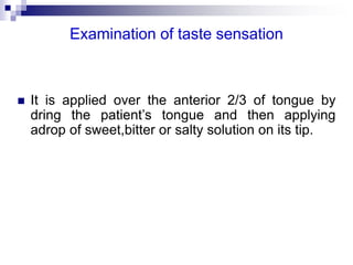 Examination of taste sensation
 It is applied over the anterior 2/3 of tongue by
dring the patient’s tongue and then applying
adrop of sweet,bitter or salty solution on its tip.
 