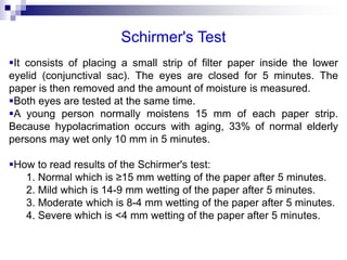 Schirmer's Test
It consists of placing a small strip of filter paper inside the lower
eyelid (conjunctival sac). The eyes are closed for 5 minutes. The
paper is then removed and the amount of moisture is measured.
Both eyes are tested at the same time.
A young person normally moistens 15 mm of each paper strip.
Because hypolacrimation occurs with aging, 33% of normal elderly
persons may wet only 10 mm in 5 minutes.
How to read results of the Schirmer's test:
1. Normal which is ≥15 mm wetting of the paper after 5 minutes.
2. Mild which is 14-9 mm wetting of the paper after 5 minutes.
3. Moderate which is 8-4 mm wetting of the paper after 5 minutes.
4. Severe which is <4 mm wetting of the paper after 5 minutes.
 