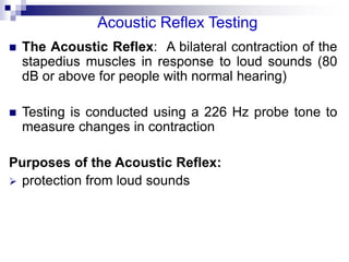 Acoustic Reflex Testing
 The Acoustic Reflex: A bilateral contraction of the
stapedius muscles in response to loud sounds (80
dB or above for people with normal hearing)
 Testing is conducted using a 226 Hz probe tone to
measure changes in contraction
Purposes of the Acoustic Reflex:
 protection from loud sounds
 