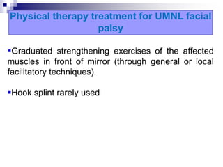 Physical therapy treatment for UMNL facial
palsy
Graduated strengthening exercises of the affected
muscles in front of mirror (through general or local
facilitatory techniques).
Hook splint rarely used
 