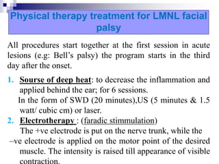 Physical therapy treatment for LMNL facial
palsy
All procedures start together at the first session in acute
lesions (e.g: Bell’s palsy) the program starts in the third
day after the onset.
1. Sourse of deep heat: to decrease the inflammation and
applied behind the ear; for 6 sessions.
In the form of SWD (20 minutes),US (5 minutes & 1.5
watt/ cubic cm) or laser.
2. Electrotherapy : (faradic stimmulation)
The +ve electrode is put on the nerve trunk, while the
–ve electrode is applied on the motor point of the desired
muscle. The intensity is raised till appearance of visible
 