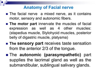 Anatomy of Facial nerve
 The facial nerve a mixed nerve, as it contains
motor, sensory and autonomic fibers.
 The motor part innervate the muscles of facial
expression as well as 4 other muscles:
(stapedius muscle, Stylohyoid muscles, posterior
belly of digastric muscle, platysma)
 The sensory part receives taste sensation
from the anterior 2/3 of the tongue.
 The autonomic (parasympathetic) part
supplies the lacrimal gland as well as the
submandibular, sublingual salivary glands.
 
